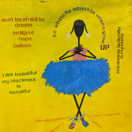 Painting of a stick figure in a ballerina outfit over a yellow background. The text reads "Don't be afraid to dream imagine hope believe" and "i am beautiful my blackness is beautiful" and "be whatcha wanna be when u grow UP" and "ena meena ballerina is my name"